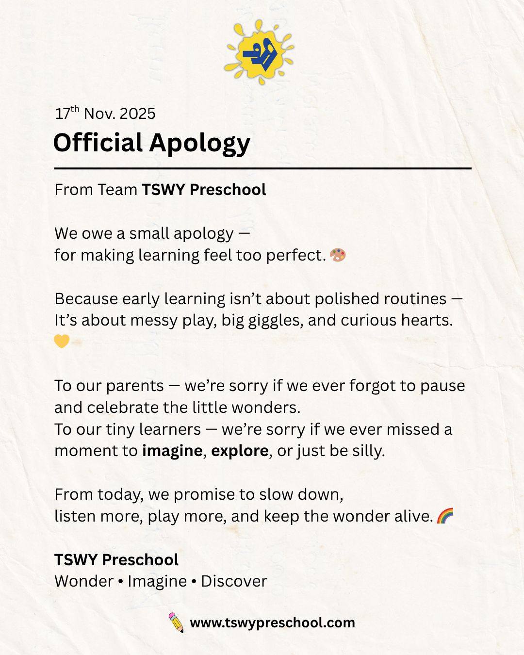 An apology from our heart… 💛
Because sometimes, in the quest to make learning perfect,
we forget that childhood is meant to be messy, magical, and wonderfully imperfect.

So today, we slow down.
We listen more.
We play more.
And we promise to keep the wonder, imagination, and curiosity alive in every tiny learner. 🌈

Here’s to giggles, paint-smudged hands, curious eyes,
and learning that feels like joy, not a routine. ✨
— Team TSWY Preschool
Wonder • Imagine • Discover

#TSWYPreschool #EarlyChildhoodEducation #PreschoolLearning #PlayBasedLearning #EarlyYearsMatter #ChildDevelopment #ParentingCommunity #WonderImagineDiscover #PreschoolActivities #MessyPlayIsLearning #HolisticLearning #JoyfulLearning #CuriosityLedLearning #EarlyEducationIndia #CreativeLearning #PreschoolDelhiNCR #PreschoolTeachers #KidsLearningFun #EarlyChildhoodCare #ChildhoodUnfiltered #LittleLearners
